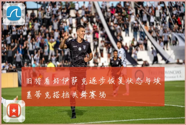 旧将看好伊萨克逐步恢复状态与埃基蒂克搭档共舞赛场
