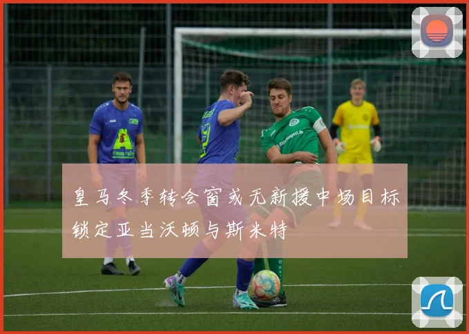 皇马冬季转会窗或无新援中场目标锁定亚当沃顿与斯米特