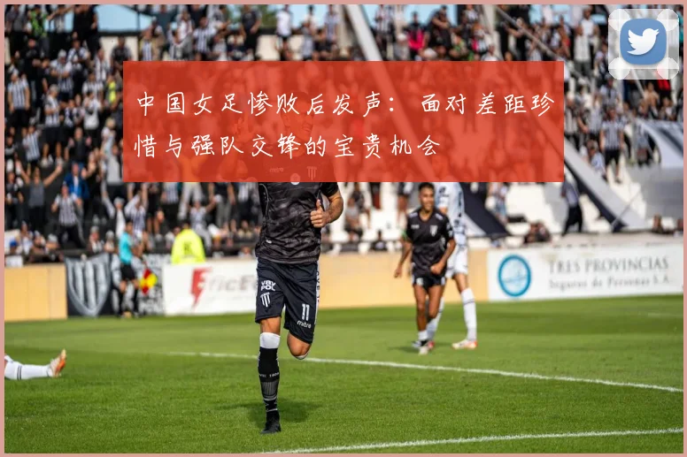 中国女足惨败后发声：面对差距珍惜与强队交锋的宝贵机会