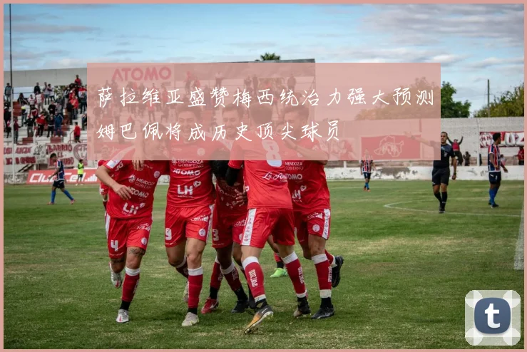 萨拉维亚盛赞梅西统治力强大预测姆巴佩将成历史顶尖球员