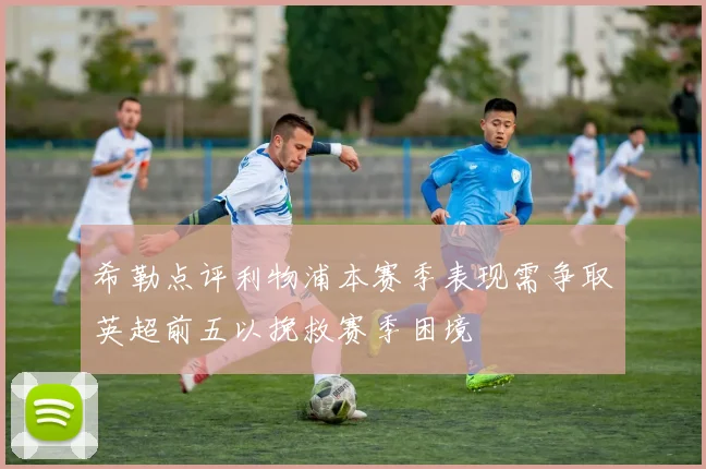希勒点评利物浦本赛季表现需争取英超前五以挽救赛季困境