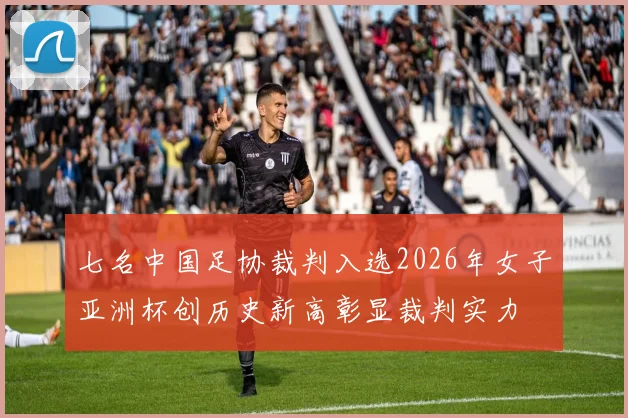 七名中国足协裁判入选2026年女子亚洲杯创历史新高彰显裁判实力