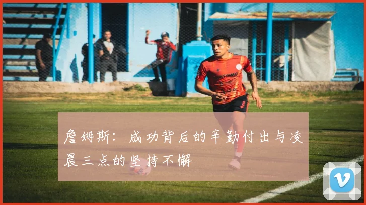 詹姆斯：成功背后的辛勤付出与凌晨三点的坚持不懈
