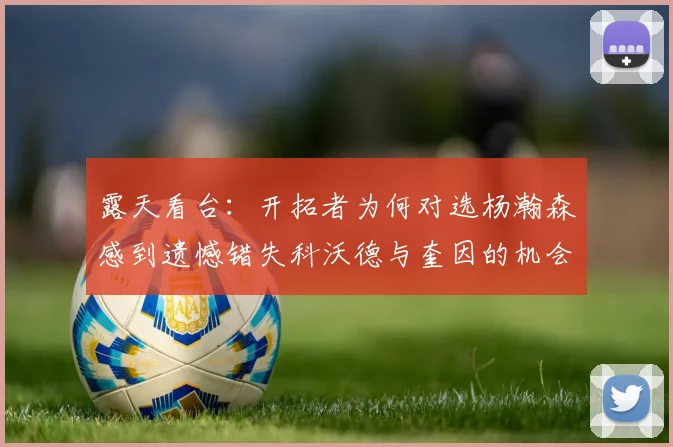 露天看台：开拓者为何对选杨瀚森感到遗憾错失科沃德与奎因的机会