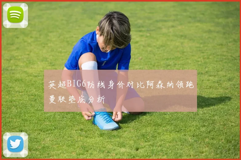 英超BIG6防线身价对比阿森纳领跑曼联垫底分析