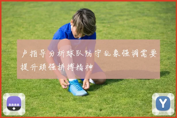 卢指导分析球队防守乱象强调需要提升顽强拼搏精神