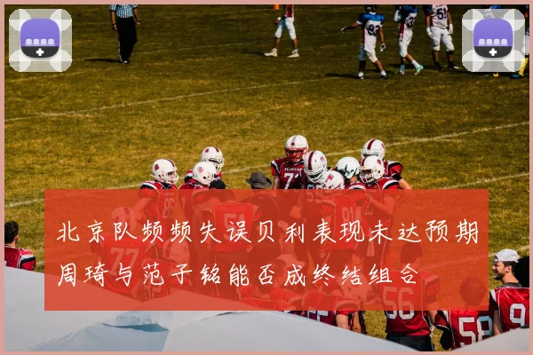 北京队频频失误贝利表现未达预期周琦与范子铭能否成终结组合