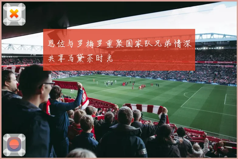 恩佐与罗梅罗重聚国家队兄弟情深共享马黛茶时光