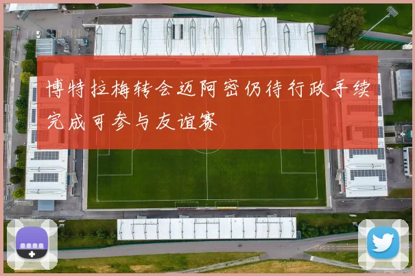博特拉梅转会迈阿密仍待行政手续完成可参与友谊赛