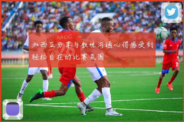 加西亚分享与教练沟通心得感受到轻松自在的比赛氛围