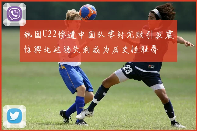韩国U22惨遭中国队零封完败引发震惊舆论这场失利成为历史性耻辱