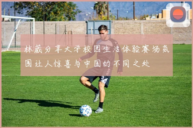 林葳分享大学校园生活体验赛场氛围让人惊喜与中国的不同之处