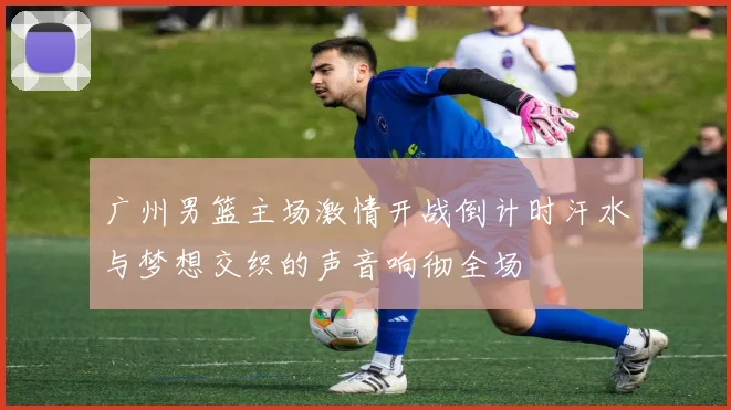 广州男篮主场激情开战倒计时汗水与梦想交织的声音响彻全场