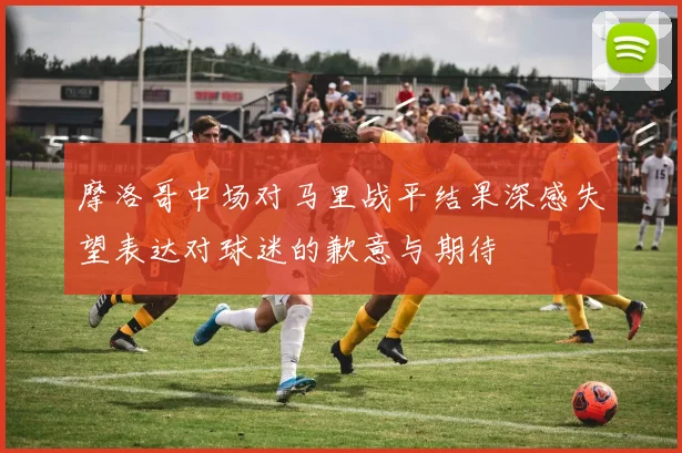 摩洛哥中场对马里战平结果深感失望表达对球迷的歉意与期待