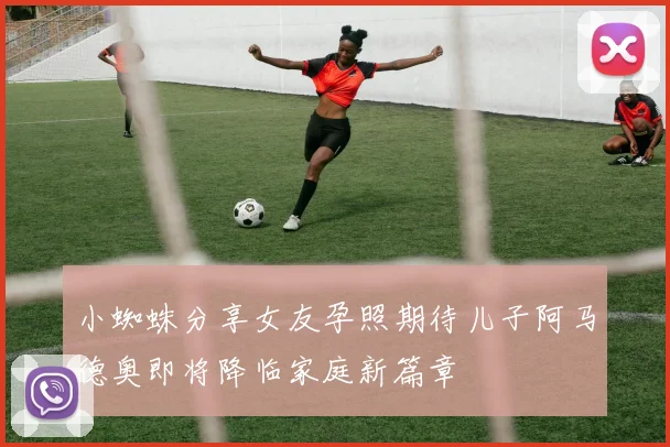 小蜘蛛分享女友孕照期待儿子阿马德奥即将降临家庭新篇章