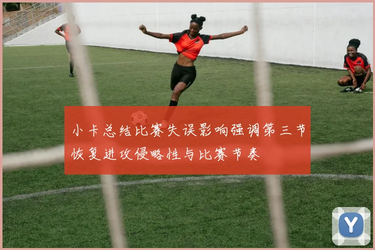 小卡总结比赛失误影响强调第三节恢复进攻侵略性与比赛节奏