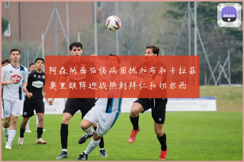 阿森纳面临伤病困扰加布和卡拉菲奥里缺阵迎战热刺拜仁和切尔西