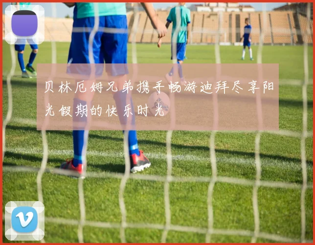 贝林厄姆兄弟携手畅游迪拜尽享阳光假期的快乐时光