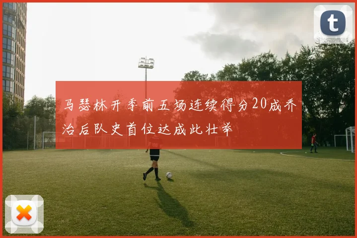 马瑟林开季前五场连续得分20成乔治后队史首位达成此壮举