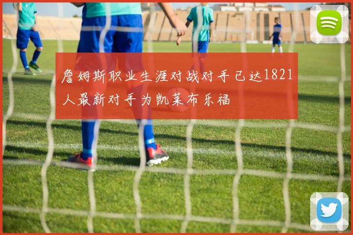 詹姆斯职业生涯对战对手已达1821人最新对手为凯莱布乐福