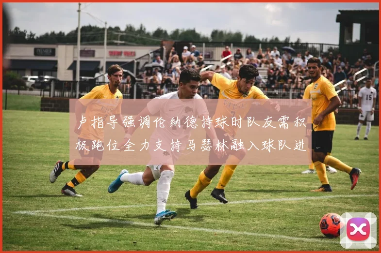 卢指导强调伦纳德持球时队友需积极跑位全力支持马瑟林融入球队进攻体系