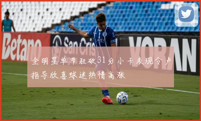 全明星单节狂砍31分小卡表现令卢指导欣喜球迷热情高涨