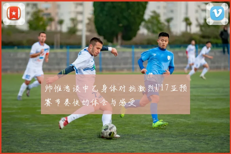 帅惟浩谈中乙身体对抗激烈U17亚预赛节奏快的体会与感受