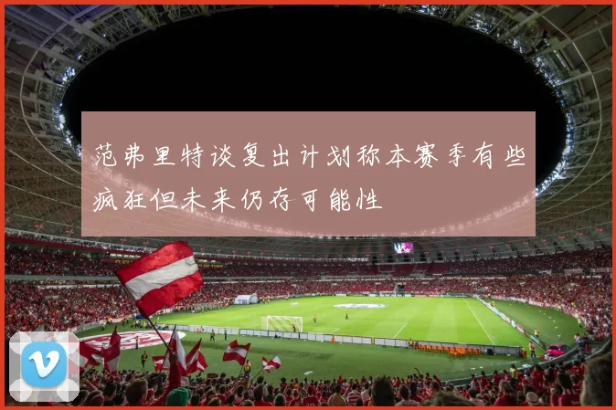 范弗里特谈复出计划称本赛季有些疯狂但未来仍存可能性