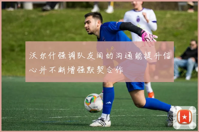 沃尔什强调队友间的沟通能提升信心并不断增强默契合作