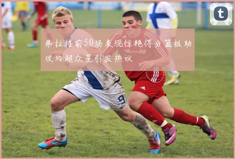 弗拉格前50场表现惊艳得分篮板助攻均超众星引发热议