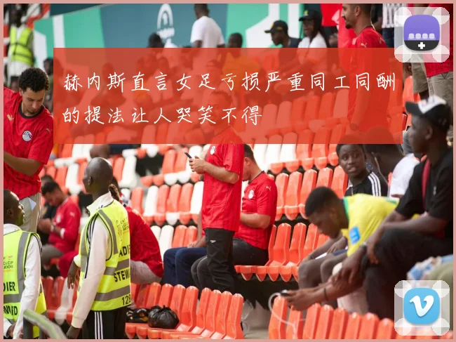 赫内斯直言女足亏损严重同工同酬的提法让人哭笑不得