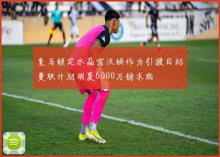 皇马锁定水晶宫沃顿作为引援目标曼联计划明夏6000万镑求购