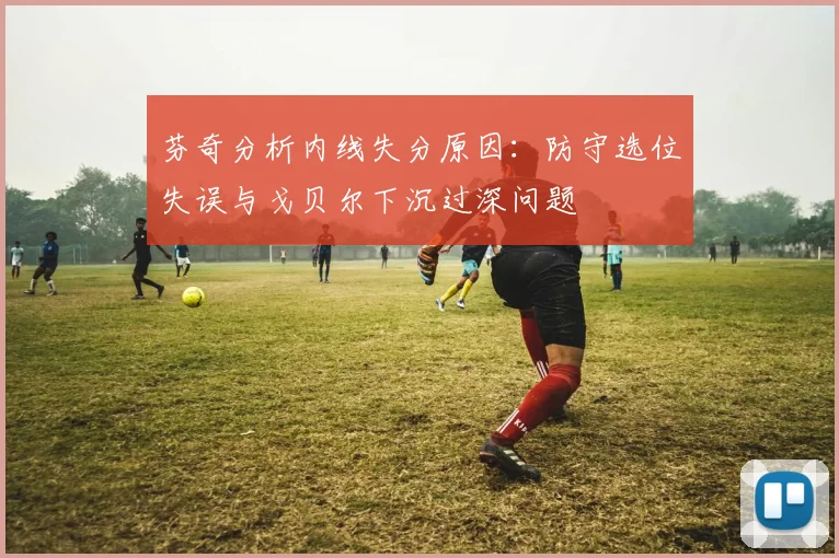 芬奇分析内线失分原因：防守选位失误与戈贝尔下沉过深问题