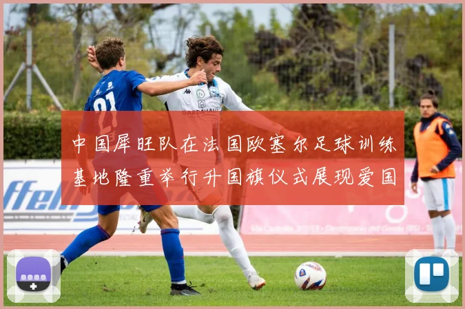 中国犀旺队在法国欧塞尔足球训练基地隆重举行升国旗仪式展现爱国情怀